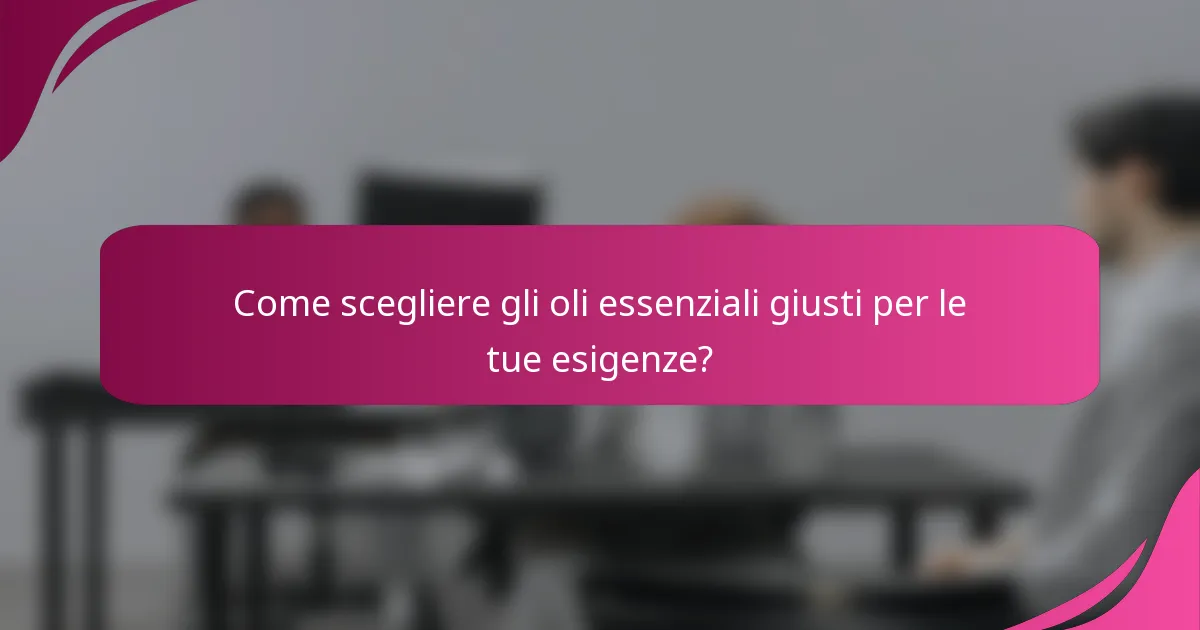 Come scegliere gli oli essenziali giusti per le tue esigenze?